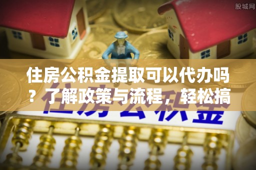 邵阳住房公积金提取可以代办吗？了解政策与流程，轻松搞定公积金提取