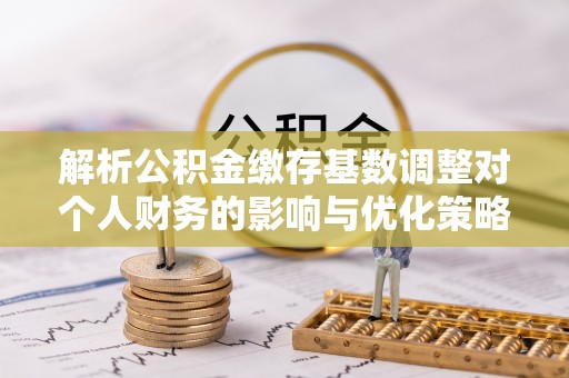 邵阳解析公积金缴存基数调整对个人财务的影响与优化策略