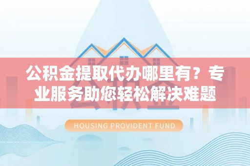 邵阳公积金提取代办哪里有？专业服务助您轻松解决难题
