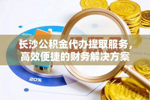 邵阳长沙公积金代办提取服务，高效便捷的财务解决方案