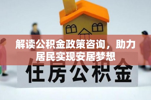 邵阳解读公积金政策咨询，助力居民实现安居梦想