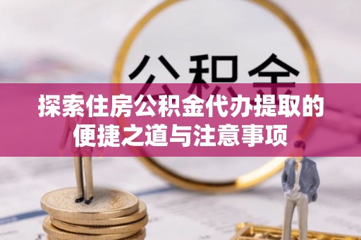 邵阳探索住房公积金代办提取的便捷之道与注意事项