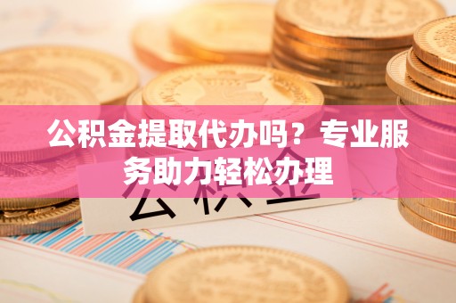 邵阳公积金提取代办吗？专业服务助力轻松办理
