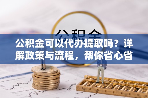 邵阳公积金可以代办提取吗？详解政策与流程，帮你省心省力