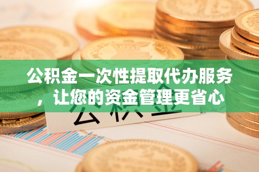 邵阳公积金一次性提取代办服务，让您的资金管理更省心