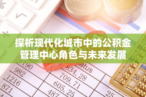邵阳探析现代化城市中的公积金管理中心角色与未来发展