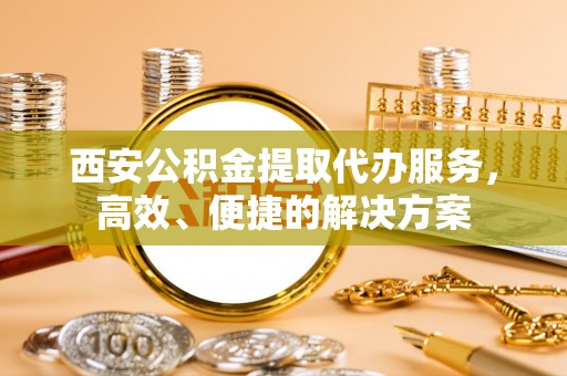 邵阳西安公积金提取代办服务，高效、便捷的解决方案