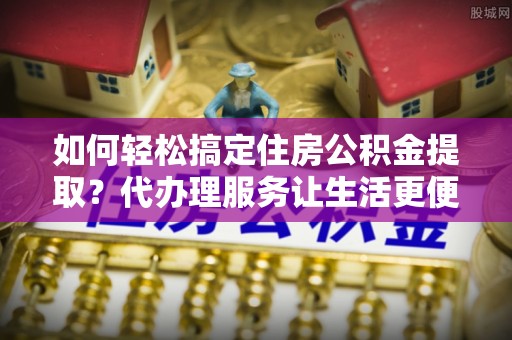 邵阳如何轻松搞定住房公积金提取？代办理服务让生活更便捷！
