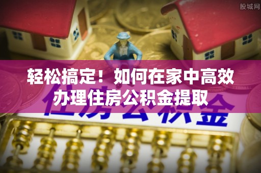 邵阳轻松搞定！如何在家中高效办理住房公积金提取