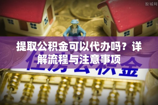 邵阳提取公积金可以代办吗？详解流程与注意事项