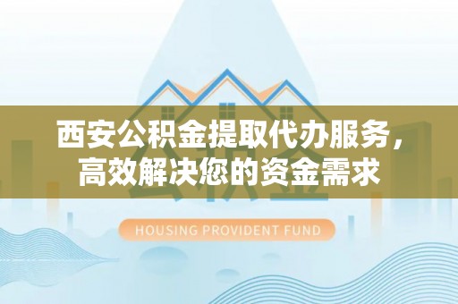 邵阳西安公积金提取代办服务，高效解决您的资金需求