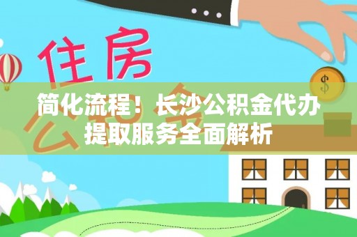 邵阳简化流程！长沙公积金代办提取服务全面解析