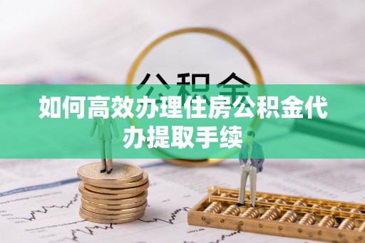 邵阳如何高效办理住房公积金代办提取手续