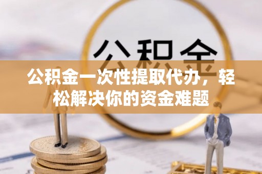 邵阳公积金一次性提取代办，轻松解决你的资金难题