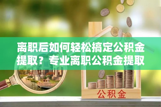 邵阳离职后如何轻松搞定公积金提取？专业离职公积金提取代办服务来帮你