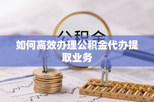 邵阳如何高效办理公积金代办提取业务