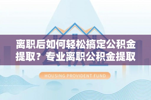 邵阳离职后如何轻松搞定公积金提取？专业离职公积金提取代办服务助你一臂之力