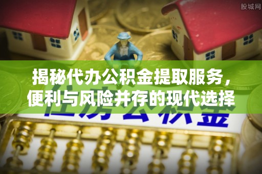 邵阳揭秘代办公积金提取服务，便利与风险并存的现代选择