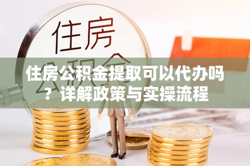 邵阳住房公积金提取可以代办吗？详解政策与实操流程