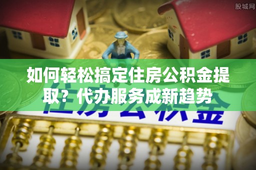 邵阳如何轻松搞定住房公积金提取？代办服务成新趋势