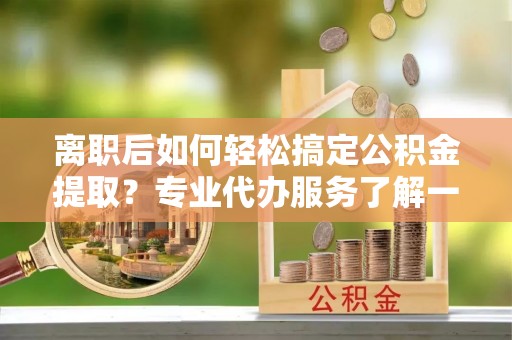 邵阳离职后如何轻松搞定公积金提取？专业代办服务了解一下
