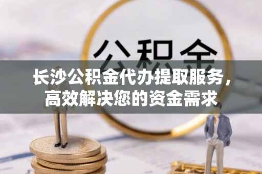 邵阳长沙公积金代办提取服务，高效解决您的资金需求