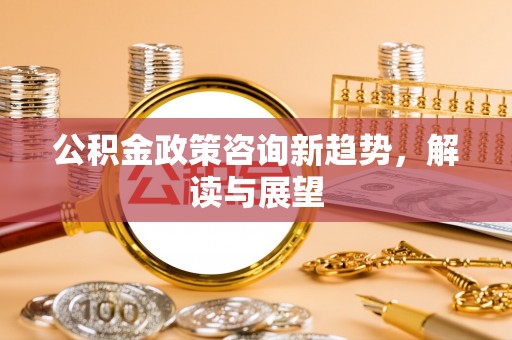 邵阳公积金政策咨询新趋势，解读与展望
