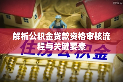 邵阳解析公积金贷款资格审核流程与关键要素