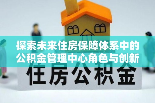邵阳探索未来住房保障体系中的公积金管理中心角色与创新