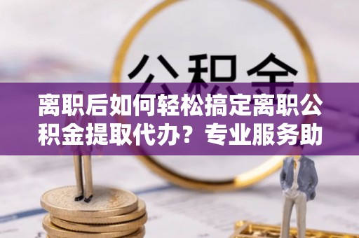 邵阳离职后如何轻松搞定离职公积金提取代办？专业服务助你一臂之力