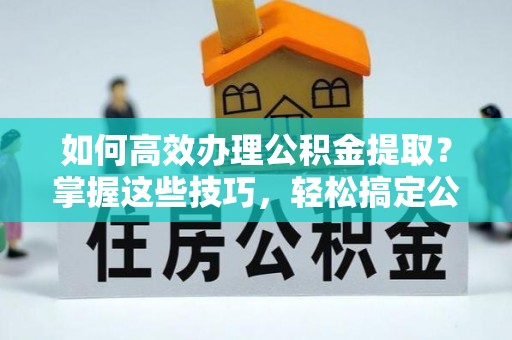 邵阳如何高效办理公积金提取？掌握这些技巧，轻松搞定公积金代办提取